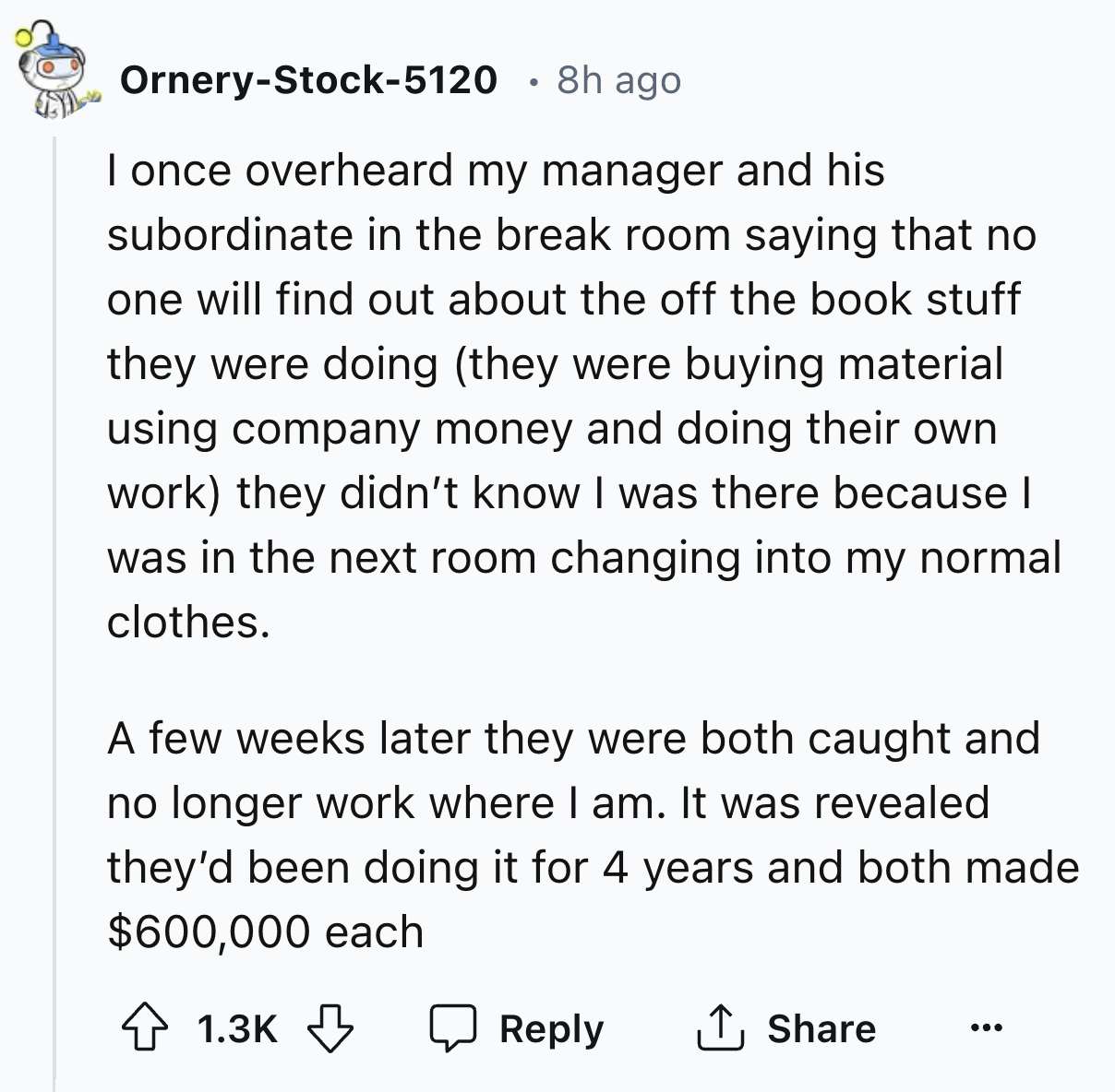 screenshot - OrneryStock5120 8h ago I once overheard my manager and his subordinate in the break room saying that no one will find out about the off the book stuff they were doing they were buying material using company money and doing their own work they